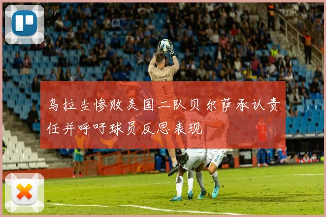 乌拉圭惨败美国二队贝尔萨承认责任并呼吁球员反思表现