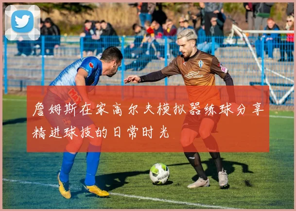 詹姆斯在家高尔夫模拟器练球分享精进球技的日常时光