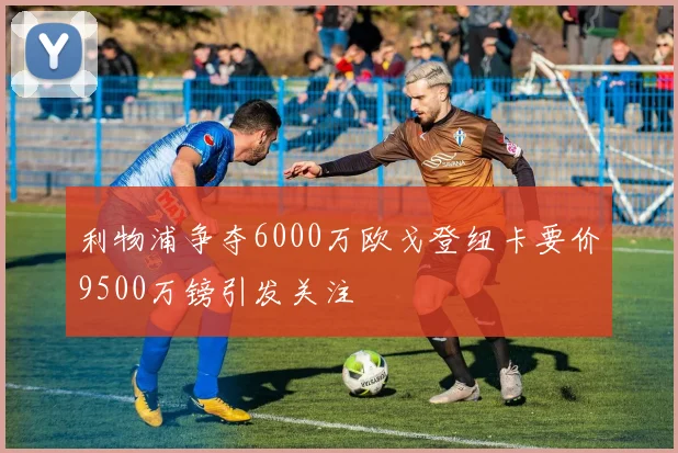 利物浦争夺6000万欧戈登纽卡要价9500万镑引发关注