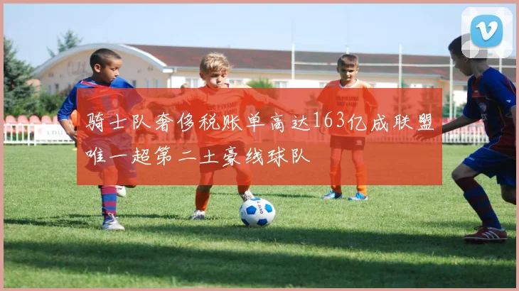 骑士队奢侈税账单高达163亿成联盟唯一超第二土豪线球队