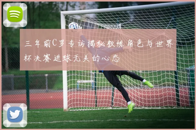 三年前C罗专访揭秘教练角色与世界杯决赛进球无关的心态