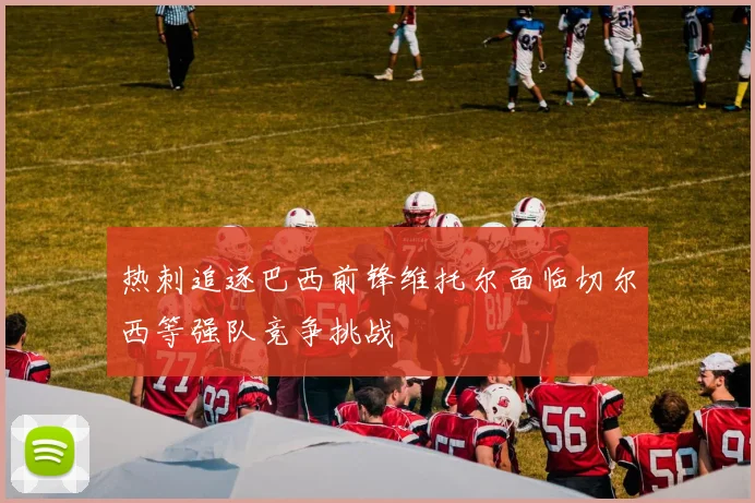 热刺追逐巴西前锋维托尔面临切尔西等强队竞争挑战