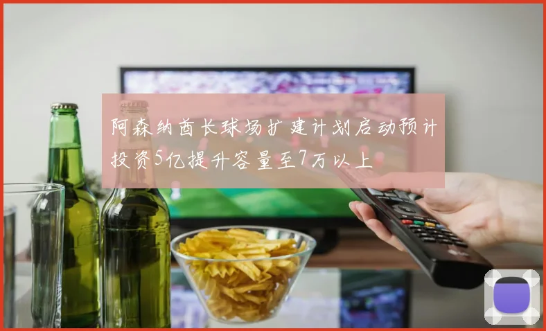 阿森纳酋长球场扩建计划启动预计投资5亿提升容量至7万以上