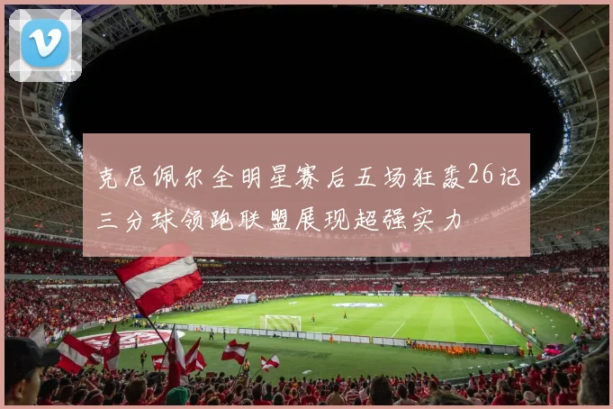 克尼佩尔全明星赛后五场狂轰26记三分球领跑联盟展现超强实力