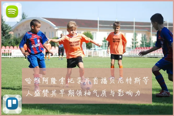 哈维阿隆索纪录片首播贝尼特斯等人盛赞其早期领袖气质与影响力