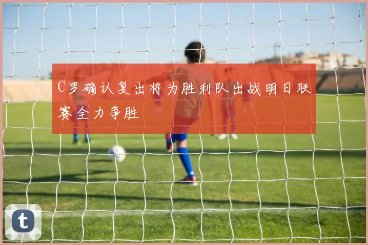 C罗确认复出将为胜利队出战明日联赛全力争胜