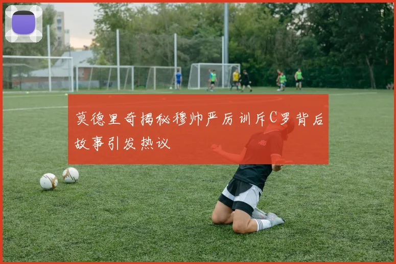 莫德里奇揭秘穆帅严厉训斥C罗背后故事引发热议