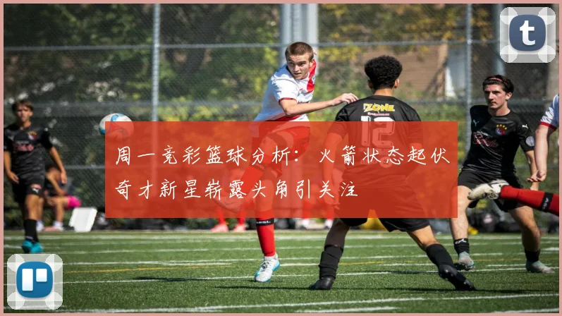 周一竞彩篮球分析：火箭状态起伏奇才新星崭露头角引关注