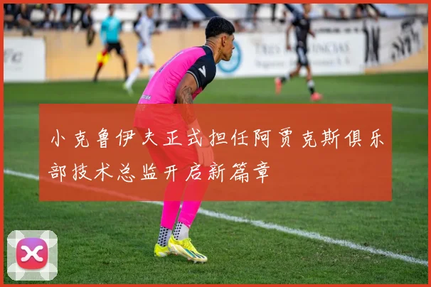小克鲁伊夫正式担任阿贾克斯俱乐部技术总监开启新篇章