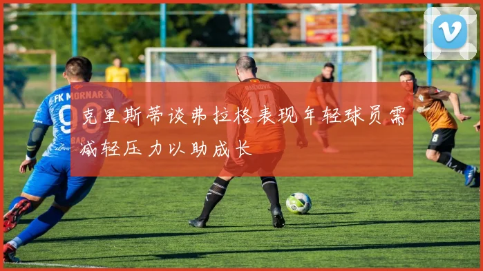 克里斯蒂谈弗拉格表现年轻球员需减轻压力以助成长