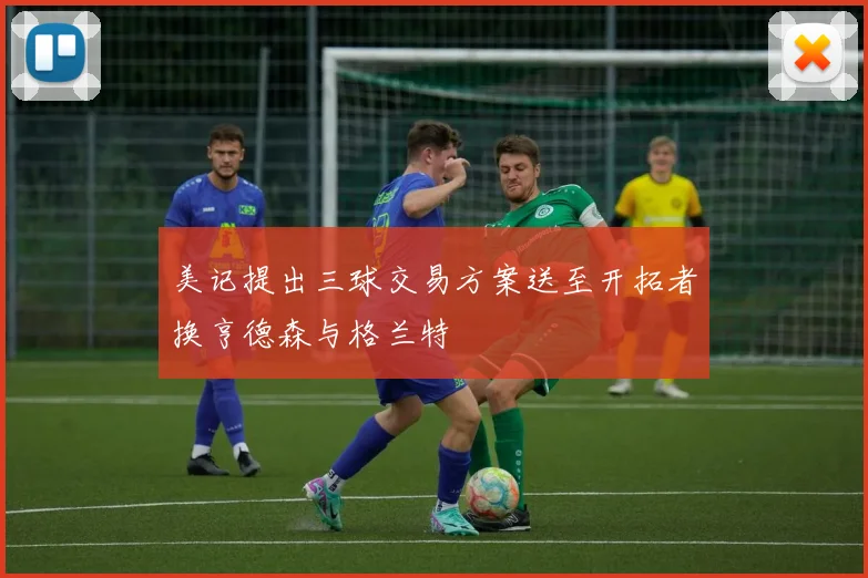美记提出三球交易方案送至开拓者换亨德森与格兰特