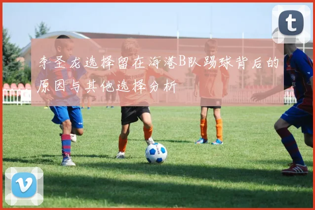 李圣龙选择留在海港B队踢球背后的原因与其他选择分析