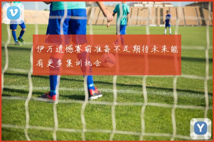 伊万遗憾赛前准备不足期待未来能有更多集训机会