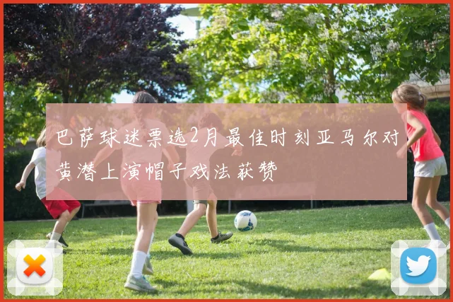 巴萨球迷票选2月最佳时刻亚马尔对黄潜上演帽子戏法获赞