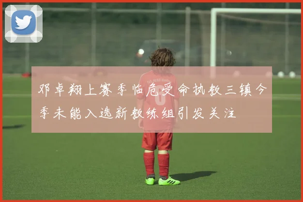 邓卓翔上赛季临危受命执教三镇今季未能入选新教练组引发关注