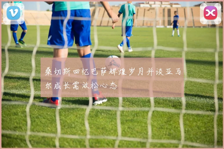 桑切斯回忆巴萨辉煌岁月并谈亚马尔成长需放松心态