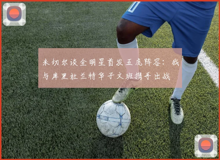米切尔谈全明星首发五虎阵容：我与库里杜兰特华子文班携手出战