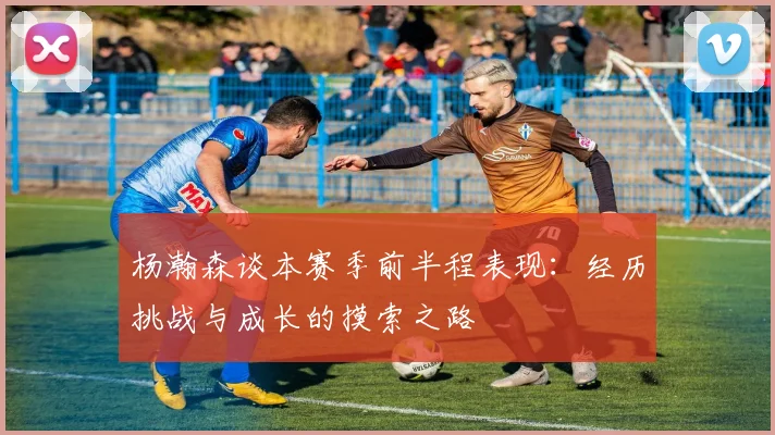 杨瀚森谈本赛季前半程表现：经历挑战与成长的摸索之路