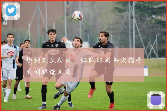 热刺欢庆孙兴慜归队时刻再次携手共创辉煌未来