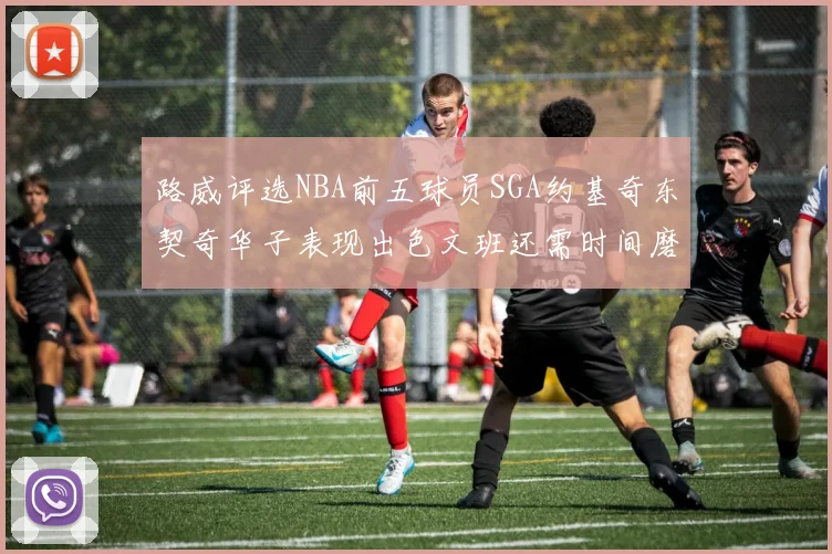 路威评选NBA前五球员SGA约基奇东契奇华子表现出色文班还需时间磨练