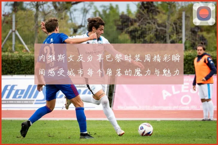 内维斯女友分享巴黎时装周精彩瞬间感受城市每个角落的魔力与魅力