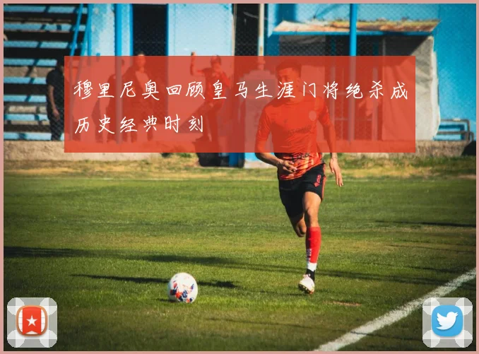 穆里尼奥回顾皇马生涯门将绝杀成历史经典时刻