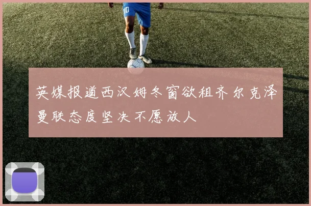英媒报道西汉姆冬窗欲租齐尔克泽曼联态度坚决不愿放人