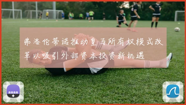 弗洛伦蒂诺推动皇马所有权模式改革以吸引外部资本投资新机遇