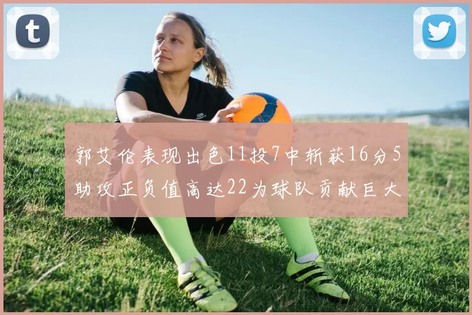 郭艾伦表现出色11投7中斩获16分5助攻正负值高达22为球队贡献巨大