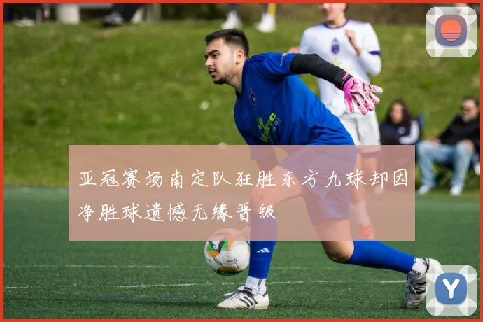 亚冠赛场南定队狂胜东方九球却因净胜球遗憾无缘晋级