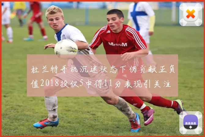 杜兰特手机沉迷状态下仍贡献正负值2018投仅5中得11分表现引关注